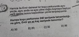 Hamza ile Emir dairesel bir koşu parkurunda aynı
yerde, aynı anda ve aynı yöne doğru koşmaya başlıyor
ve 8 dakika sonra başladıkları yerde karşılaşıyorlar.
Hamza koşu parkurunu 240 saniyede tamamladığı-
na göre, Emir en az kaç saniyede tamamlar?
A) 30
B) 80;
C) 32
D) 96
4