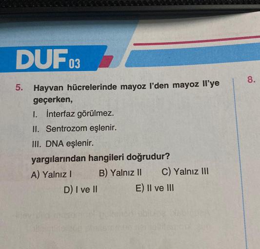 DUF03
5. Hayvan hücrelerinde mayoz I'den mayoz Il'ye
geçerken,
1. İnterfaz görülmez.
II. Sentrozom eşlenir.
III. DNA eşlenir.
yargılarından hangileri doğrudur?
A) Yalnız I
B) Yalnız II
D) I ve II
C) Yalnız III
E) II ve III
8.