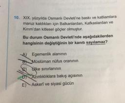 10. XIX. yüzyılda Osmanlı Devleti'ne baskı ve katliamlara
maruz kaldıkları için Balkanlardan, Kafkaslardan ve
Kırım'dan kitlesel göçler olmuştur.
Bu durum Osmanlı Devleti'nde aşağıdakilerden
hangisinin değiştiğinin bir kanıtı sayılamaz?
A) Egemenlik alanının
B Müslüman nüfus oranının
C) ke sınırlarının
syke
D) Azınlıklıklara bakış açısının
E) Askerî ve siyasi gücün