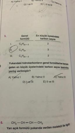 6.
5.
A) Yalnız I
1.
11.
III.
Genel
formülü
CnH2n+2
CnH2n
CnH2n - 2
B)
D) I ve II
A) Yalnız I
E) I, II ve III
D) I ve Ill
En küçük üyesindeki
karbon sayısı
B) Yalnız II
2
C) Yalnız III
3
Yukarıdaki hidrokarbonların genel formüllerine karşılık
gelen en küçük üyelerindeki karbon sayısı kesinlikle
yanlış verilmiştir?
2
C)Yalnız III
E) II ve III
CH3-CH=CH-CH3
Yarı açık formülü yukarıda verilen molekül ile ilgili;