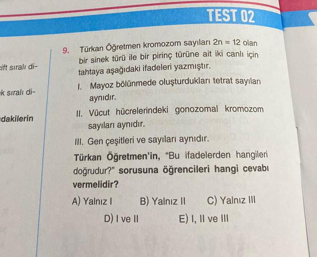 cift sıralı di-
k sıralı di-
dakilerin
9.
TEST 02
=
12 olan
Türkan Öğretmen kromozom sayıları 2n
bir sinek türü ile bir pirinç türüne ait iki canlı için
tahtaya aşağıdaki ifadeleri yazmıştır.
1. Mayoz bölünmede oluşturdukları tetrat sayıları
aynıdır.
II. V