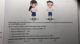lenin
ulu-
01
Zehra
Yusuf
Zehra ile abisi Yusuf "Aklından Bir Sayı Tut" oyunu oynuyorlar. Oyun başladığında her ikisi de birer sayı tutarak ellerinde bulu-
nan küçük kâğıtlara yazıyorlar.
Zehra ve Yusuf'un tuttukları sayılar ile ilgili aşağıdaki bilgiler verilmiştir.
• Zehra ve Yusuf'un tuttukları sayıların en büyük ortak böleni 1'dir.
• Zehra'nın tuttuğu sayı (7x-2)'dir.
• Yusuf'un tuttuğu sayı (5y + 3)'tür.
99
-'dir.
• Yusuf'un aklından tuttuğu sayının Zehra'nın aklından tuttuğu sayıya oranı
78
Yukarıda verilen bilgilere (2x + y) sayısı aşağıda verilenlerden hangisi ile aralarında asaldır?
A) (x + y)
2y
3x
B) (x + 2y)
C)
X
D)