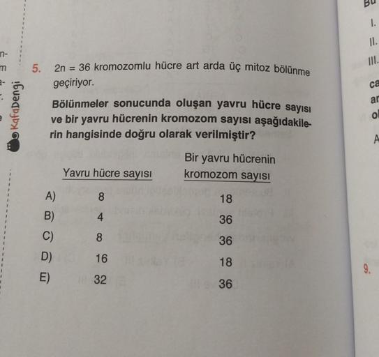 n-
m
1
Kafadengi
5. 2n = 36 kromozomlu hücre art arda üç mitoz bölünme
geçiriyor.
Bölünmeler sonucunda oluşan yavru hücre sayısı
ve bir yavru hücrenin kromozom sayısı aşağıdakile-
rin hangisinde doğru olarak verilmiştir?
A)
B)
C)
D)
E)
Yavru hücre sayısı
8