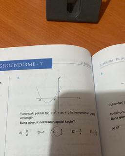 GERLENDİRME - 7
n
5.
-2
A) - 3
2
K
B)-1
Yukarıdaki şekilde f(x) = x² + ax + b fonksiyonunun grafiği
verilmiştir.
Buna göre, K noktasının apsisi kaçtır?
X
C)-
2. BOLUM
D) - - 14
2. BÖLÜM - İKİNC
8.
Yukarıdaki s
fonksiyonu
Buna göre
A) 64