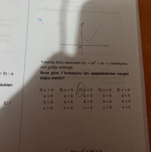 = 2x-a
dukları
E) 1
12.
Yukarıda ikinci dereceden f(x) = ax² + bx + c fonksiyonu-
nun grafiği verilmiştir.
Buna göre, f fonksiyonu için aşağıdakilerden hangisi
doğru olabilir?
A) A > 0
a>0
b>0
C>0
0
B) A <0
a>0
b>0
C>0
C) A < 0
a>0
b<0
c>0
D) A < 0
a <0
b<