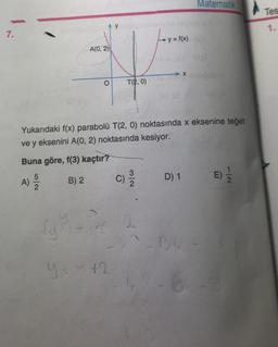 7.
fy
A(0, 2)
#
O
T(2,0)
Ly=f(x)
y=x+2
Yukarıdaki f(x) parabolü T(2, 0) noktasında x eksenine teğet
ve y eksenini A(0, 2) noktasında kesiyor.
Buna göre, f(3) kaçtır?
A) 2/20
B) 2
C)
X
Matematik
D) 1 E) -
BC -
Tes
1.