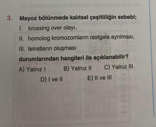 3. Mayoz bölünmede kalıtsal çeşitliliğin sebebi;
1. krossing over olayı,
II. homolog kromozomların rastgele ayrılması,
III. tetratların oluşması
durumlarından hangileri ile açıklanabilir?
B) Yalnız II C) Yalnız III
E) II ve III
A) Yalnız I
D) I ve II