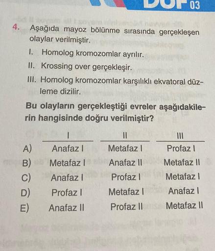 4.
Aşağıda mayoz bölünme sırasında gerçekleşen
olaylar verilmiştir.
I. Homolog kromozomlar ayrılır.
II. Krossing over gerçekleşir.
III. Homolog kromozomlar karşılıklı ekvatoral düz-
leme dizilir.
03
Bu olayların gerçekleştiği evreler aşağıdakile-
rin hangi