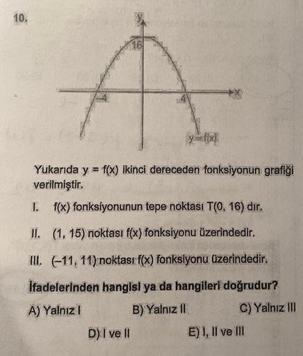 10.
16
Yukarıda y = f(x) ikinci dereceden fonksiyonun grafiği
verilmiştir.
1.
f(x) fonksiyonunun tepe noktası T(0, 16) dır.
II. (1, 15) noktası f(x) fonksiyonu üzerindedir.
III. (-11, 11) noktası f(x) fonksiyonu üzerindedir.
İfadelerinden hangisi ya da han