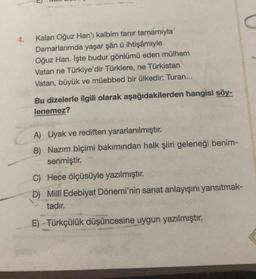 4.
Kalan Oğuz Han'ı kalbim tanır tamamıyla
Damarlarımda yaşar şân ü ihtişâmiyle
Oğuz Han. İşte budur gönlümü eden mülhem
Vatan ne Türkiye'dir Türklere, ne Türkistan
Vatan, büyük ve müebbed bir ülkedir: Turan...
Bu dizelerle ilgili olarak aşağıdakilerden hangisi söy-
lenemez?
A) Uyak ve rediften yararlanılmıştır.
B) Nazım biçimi bakımından halk şiiri geleneği benim-
senmiştir.
C) Hece ölçüsüyle yazılmıştır.
D) Millî Edebiyat Dönemi'nin sanat anlayışını yansıtmak-
tadır.
E) Türkçülük düşüncesine uygun yazılmıştır.