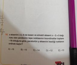 st
2
81
816. x eksenini (-2, 0) da kesen ve simetri ekseni x - 2 = 0 doğ-
rusu olan parabolün tepe noktasının koordinatlar toplamı
-18 olduğuna göre, parabolün y eksenini kestiği noktanın
ordinatı kaçtır?
A) -16
B)-15
11 Cir
C) -14
D) -12
E) -10