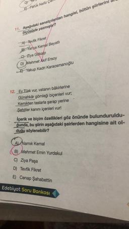 DY
E) Faruk Nafiz
11. Aşağıdaki sanatçılardan hangisi, bütün şiirlerini
ölçüsüyle yazmıştır?
A) Tevfik Fikret
BYahya Kemal Beyatlı
Gökalp
C) Ziya Gökalp
D) Mehmet Akif Ersoy
Yakup Kadri Karaosmanoğlu
12. Ey Türk vur, vatanın bâkirlerine
Günahkâr gömleği biçenleri vur;
Kemikten taslarla şarap yerine
Şehitler kanını içenleri vur!
İçerik ve biçim özellikleri göz önünde bulunduruldu-
ğunda, bu şiirin aşağıdaki şairlerden hangisine ait ol-
duğu söylenebilir?
A Namık Kemal
B) Mehmet Emin Yurdakul
C) Ziya Paşa
D) Tevfik Fikret
E) Cenap Şahabettin
Edebiyat Soru Bankası