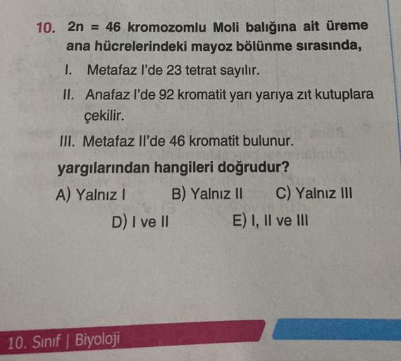 10. 2n = 46 kromozomlu Moli balığına ait üreme
ana hücrelerindeki mayoz bölünme sırasında,
1. Metafaz l'de 23 tetrat sayılır.
II. Anafaz l'de 92 kromatit yarı yarıya zıt kutuplara
çekilir.
III. Metafaz Il'de 46 kromatit bulunur.
yargılarından hangileri doğ