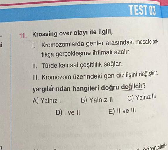 si
TEST 03
11. Krossing over olayı ile ilgili,
I. Kromozomlarda genler arasındaki mesafe art-
tıkça gerçekleşme ihtimali azalır.
II. Türde kalıtsal çeşitlilik sağlar.
III. Kromozom üzerindeki gen dizilişini değiştirir.
yargılarından hangileri doğru değildi