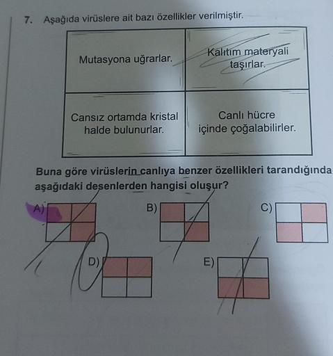 7. Aşağıda virüslere ait bazı özellikler verilmiştir.
Mutasyona uğrarlar.
Cansız ortamda kristal
halde bulunurlar.
Kalıtım materyali
taşırlar.
D)
Canlı hücre
içinde çoğalabilirler.
Buna göre virüslerin canlıya benzer özellikleri tarandığında
aşağıdaki deşe