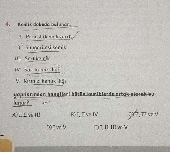 Kemik dokuda bulunan,
I. Periost (kemik zarı)
II. Süngerimsi kemik
III. Sert kemik
IV. Sarı kemik iliği
V. Kırmızı kemik iliği
yapılarından hangileri bütün kemiklerde ortak olarak bu-
lunur?
A) I, II ve III
D) I ve V
B) I, II ve IV
E) I, II, III ve V
XII, 