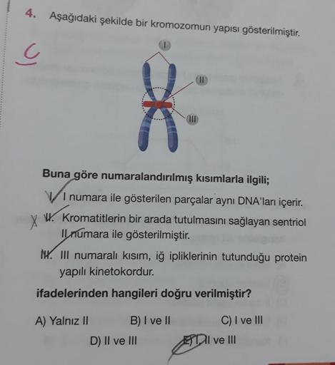 4. Aşağıdaki şekilde bir kromozomun yapısı gösterilmiştir.
Uj
Buna göre numaralandırılmış kısımlarla ilgili;
VI numara ile gösterilen parçalar aynı DNA'ları içerir.
Kromatitlerin bir arada tutulmasını sağlayan sentriol
Il numara ile gösterilmiştir.
A) Yaln