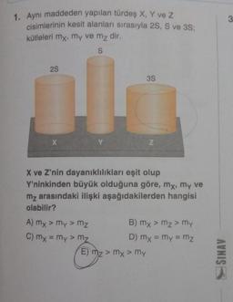 1. Aynı maddeden yapılan türdeş X, Y ve Z
cisimlerinin kesit alanları sırasıyla 2S, S ve 3S;
kütleleri mx, my ve m₂ dir.
S
2S
X
A) mx > my > mz
C) mx = my > mz
3S
X ve Z'nin dayanıklılıkları eşit olup
Y'ninkinden büyük olduğuna göre, mx, my ve
mz arasındaki ilişki aşağıdakilerden hangisi
olabilir?
Z
E) mz > mx > my
B) mx > mz> my
D) mx = my = mz
SINAV
3