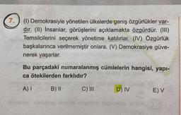 7.
(1) Demokrasiyle yönetilen ülkelerde geniş özgürlükler var-
dır. (II) İnsanlar, görüşlerini açıklamakta özgürdür. (III)
Temsilcilerini seçerek yönetime katılırlar. (IV) Özgürlük
başkalarınca verilmemiştir onlara. (V) Demokrasiye güve-
nerek yaşarlar.
Bu parçadaki numaralanmış cümlelerin hangisi, yapı-
ca ötekilerden farklıdır?
A) I
B) II
C) III
D) IV
E) V