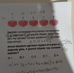 11.
G
12
3
22
5
28
7
C) 5
9
Şekildeki numaralandırılmış kutuların bir tanesinde
4 er diğerinde 7 şer gramlık bilyeler vardu. Kap-
ların her birinden numara sayılarının 4 katı kadar
bilye alınıyor. 2.7₁11 =154
bila hatua
2016
Alınan bilyelerin ağırlıkları toplamı 616 gram ol-
duğunda göre, 4 gramlık bilyeler kaç numaralı
kaptadır?
A) 1
B) 3
D) 7 E) 9
4(x + 3y + 5z +70+3b) = 616
7y +51 +7a₁+3b=154