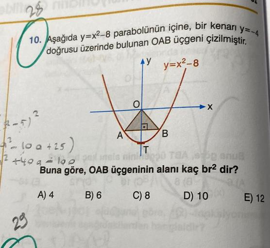 bli28
y=-4
10. Aşağıda y=x²-8 parabolünün içine, bir kenarı y
doğrusu üzerinde bulunan OAB üçgeni çizilmiştir.
AY y=x²-8
(-5) ²
2
- 10 a +25)
+40 a
29
A
O
B
➜X
T
190 plinsis ning0 TEA,
anua
Buna göre, OAB üçgeninin alanı kaç br² dir?
br (08/ 8 (8)
a/A
A) 4