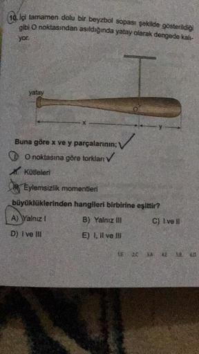 10 iç tamamen dolu bir beyzbol sopası şekilde gösterildiği
gibi O noktasından asıldığında yatay olarak dengede kalı-
yor.
yatay
Buna göre x ve y parçalarının;
O noktasına göre torkları ✓
AKütleleri
Eylemsizlik momentleri
büyüklüklerinden hangileri birbirin