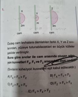 1.
X
2m
cam
TU
Y
m
cam
Z
3m
cam
E) Fy > Fx > Fz
Özdeş cam levhalara damlatılan farklı X, Y ve Z sivi-
larından, yüzeye tutunabilecekleri en büyük kütleler
şekilde verilmiştir.
Buna göre sıvılar ile cam arasında oluşan adez-
yon kuvvetleri Fx, Fy ve F₂ arasındaki ilişki nedie
(Sıvıların kohezyon kuvvetleri eşit kabul edilecektir.)
A) Fx > Fy > Fz
B) Fx = Fy = F₂
C) F₂ > Fx > Fy
D) F₂ > Fy > Fx