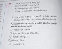 aşka
etil-
es,
ga
r
A
24. 1. Hiç anılmaz olmuş atalar adı
Beşikte birakmış ana evladı
Kırılmış yetimin kolu kanadi
Zulüm pençesinden aman kalmamış
II. Hele id oldu ol gül-gonce handån olduğun gördük
Demag-i telh-kâmin şekkeristan olduğun gördük
Numaralanmış bu dizelerin ortak özelliği aşağı-
dakilerden hangisidir?
A) Yazıldıkları dönem
B) Aynı sanatçıya ait olmaları
C) Kullanılan ölçü /
(D) Nazım birimi
E) Uyak düzeni