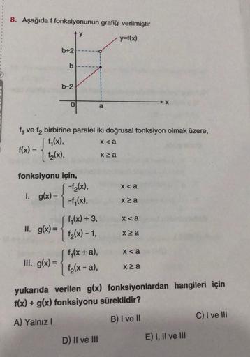 8. Aşağıda f fonksiyonunun grafiği verilmiştir
ty
y=f(x)
b+2
II. g(x) =
b
III. g(x)=
b-2
0
fonksiyonu için,
1. g(x)=
f₁ ve f₂ birbirine paralel iki doğrusal fonksiyon olmak üzere,
f₁(x),
x <a
f(x) =
f₂(x),
-f₂(x),
-f₁(x),
[ 1₁ (x) + 3,
f₂(x) - 1,
f₁(x + a)