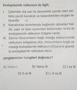 Endoplazmik retikulum ile ilgili;
1. Çekirdek dış zarı ile devamlılık içinde olan zar-
larla çevrili kanalcık ve keseciklerden oluşan la-
birenttir.
II. Kanalcıklar birbirleriyle bağlantılı oldukları hal-
de, yapı ve işlev açısından birbirinden farklı iki
endoplazmik retikulum bölgesi vardır.
III. Zarına ribozomların bağlı olduğu endoplazmik
retikulum bölgesine düz, ribozomların bağlı ol-
madığı endoplazmik retikulum bölgesine granül-
lü endoplazmik retikulum denir.
yargılarından hangileri doğrudur?
A) Yalnız I
D) II ve III
B) Yalnız III
E) I, II ve III
C) I ve III