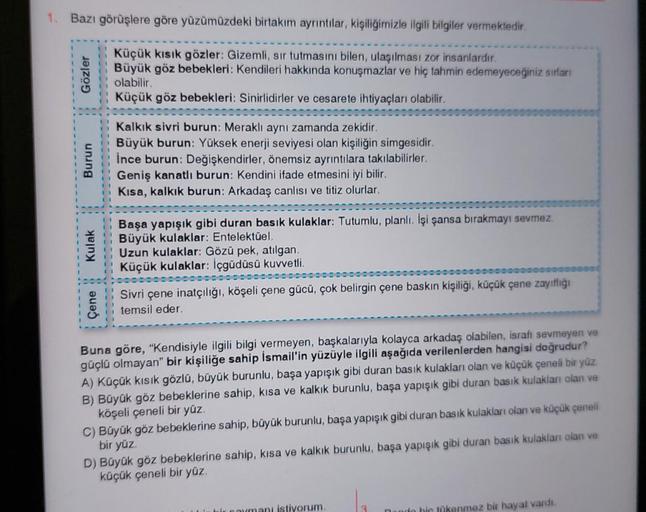 1. Bazı görüşlere göre yüzümüzdeki birtakım ayrıntılar, kişiliğimizle ilgili bilgiler vermektedir.
Küçük kısık gözler: Gizemli, sir tutmasını bilen, ulaşılması zor insanlardır.
Büyük göz bebekleri: Kendileri hakkında konuşmazlar ve hiç tahmin edemeyeceğini