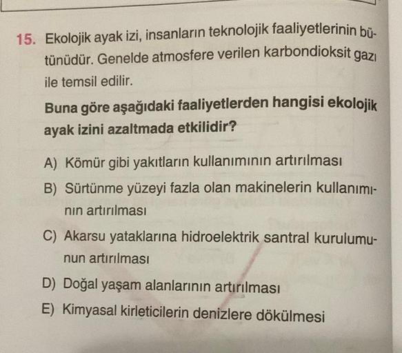 15. Ekolojik ayak izi, insanların teknolojik faaliyetlerinin bü-
tünüdür. Genelde atmosfere verilen karbondioksit gazı
ile temsil edilir.
Buna göre aşağıdaki faaliyetlerden hangisi ekolojik
ayak izini azaltmada etkilidir?
A) Kömür gibi yakıtların kullanımı