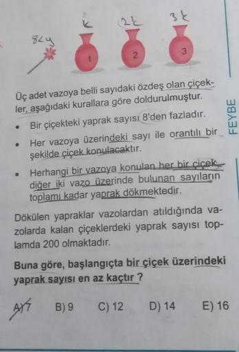 824
(24
2
3k
3
Üç adet vazoya belli sayıdaki özdeş olan çiçek-
ler, aşağıdaki kurallara göre doldurulmuştur.
Bir çiçekteki yaprak sayısı 8'den fazladır.
Her vazoya üzerindeki sayı ile orantılı bir
şekilde çiçek konulacaktır.
• Herhangi bir vazoya konulan h