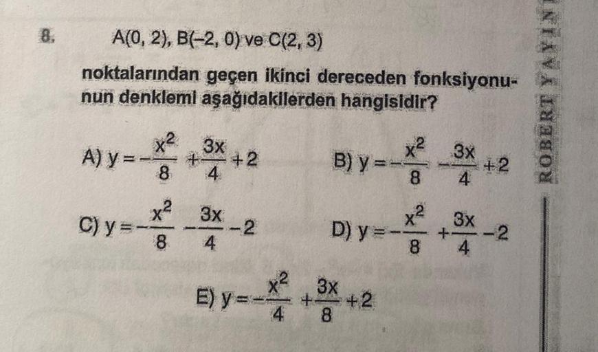 A(0, 2), B(-2, 0) ve C(2, 3)
noktalarından geçen ikinci dereceden fonksiyonu-
nun denklemi aşağıdakilerden hangisidir?
A) y =
C) y
--
x² 3x
+
8
x²
8
3x
4
+2
-2
E) y=-
x²
B) y=x²-3x+2
8
4
x²
D) y = - 3x-2
8
+3x+2
8
ROBERT YAYINI