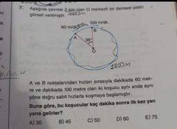 m
ek
9
7. Aşağıda çevresi 2 km olan O merkezli bir dairesel pistin
görseli verilmiştir.
E
4.1.1
60 m/dk20m
100 m/dk.
B
36°
1800M
A ve B noktalarından hızları sırasıyla dakikada 60 met-
re ve dakikada 100 metre olan iki koşucu aynı anda aynı
yöne doğru sabit hızlarla koşmaya başlamıştır.
Buna göre, bu koşucular kaç dakika sonra ilk kez yan
yana gelirler?
A) 30
B) 45
C) 50
D) 60
E) 75