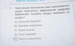 B
5.
SOSYAL BILIMLER
Tarih öncesi dönemlerde insan topluluklarının
yaşam biçimlerinin değişmesinde aşağıdaki
faktörlerden öncelikle hangisi belirleyici ol-
muştur?
A) Ekonomik faaliyetler
B) İklimdeki değişiklikler
C) Siyasi baskılar
D) Ticari faaliyetler
(E) Yazının kullanılması