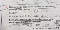 16 iki basamaklı bir doğal sayının rakamları, bir rakam elde
edilinceye kadar çarpılıyor.
0,4,6,8,
Örneğin,
45 4.5 20→2.0 = 0 ...
->>>>
3+32
Buna göre, iki basamaklı sayıların kaç tanesi bu iş-
lem sonucunda çift rakama dönüşür?
A) 64
B) 72
C) 76
D) 80
E) 86
15-25-35-15-5