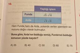 10.
Funda
A) 25
√5.√10
√3√6
Dibey m
Hem Funda hem de Arda, yukarıda verilen işlemlerin so-
nucunu doğru olarak bulmuştur.
Arda
Yaptığı işlem
Buna göre, Arda'nın bulduğu sonuç, Funda'nın bulduğu
sonucun yüzde kaçıdır?
B) 40
18
C) 50
D) 60
E) 75