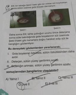 10
14. Elif, bir tabağa Şekil l'deki gibi bir miktar süt koyduktan
sonra sütün üzerine gida boyası damlatıyor.
Şekil I
Şekil II
Daha sonra Elif, tahta çubuğun ucunu önce deterjana
sonra süte batırdığında gıda boyalarının süt üzerinde
Şekil Il'deki gibi kenarlara doğru hareket edip süt ile
karıştığını gözlemliyor.
Bu deneydeki gözlemlerden yararlanarak;
1. Gıda boyasının özkütlesi, sütün özkütlesinden daha
azdır.
II. Deterjan, sütün yüzey gerilimini azaltır.
III. Sıcaklığın artması, sütün yüzey gerilimini azaltır.
sonuçlarından hangilerine ulaşılabilir?
B) Yalnız II
A) Yalnız I
D) Ave II
Eve Ill
C)Yalnız III