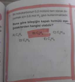 Bir hidrokarbonun 0,2 molünü tam olarak do-
yurmak için 0,6 mol H₂ gazı kullanılmaktadır.
Buna göre bileşiğin kapalı formülü aşa-
ğıdakilerden hangisi olabilir?
A) C₂H4
B) C₂H
D) C₂H₂
C) C₂H 10
E) C₂H₂