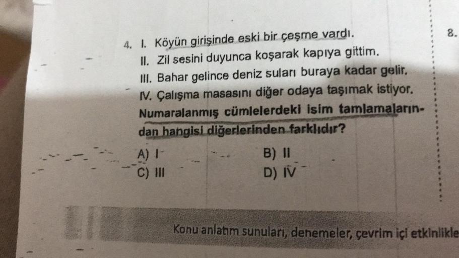 LIE
4. 1. Köyün girişinde eski bir çeşme vardı.
II. Zil sesini duyunca koşarak kapıya gittim.
III. Bahar gelince deniz suları buraya kadar gelir.
IV. Çalışma masasını diğer odaya taşımak istiyor.
Numaralanmış cümlelerdeki isim tamlamaların-
dan hangisi diğ