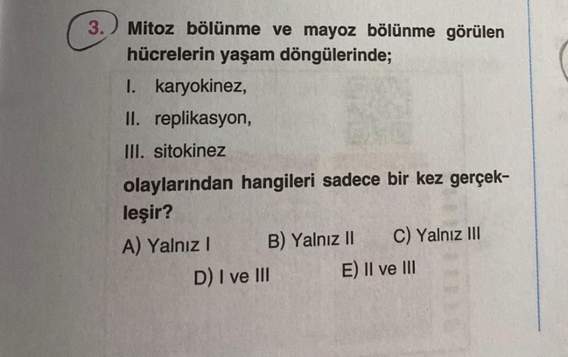 3. Mitoz bölünme ve mayoz bölünme görülen
hücrelerin yaşam döngülerinde;
I. karyokinez,
II. replikasyon,
III. sitokinez
olaylarından hangileri sadece bir kez gerçek-
leşir?
A) Yalnız I
B) Yalnız II
D) I ve III
C) Yalnız III
E) II ve III