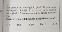 ane a
3.
Aynı güçte olan x tane işçinin günde 18 saat çalışa-
rak 40 günde bitirdiği bir iş, işçi sayısı 10 arttırıla-
rak ve günde 12 saat çalışılarak 30 günde bitirilebi-
liyor.
Buna göre x aşağıdakilerden hangisi olmalıdır?
A) 6
B) 8
D) 10 E) 14
C) 9