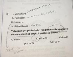 6.
I. Mantarkaya
II. Peribacası
JH. Lapya
IV. Birikinti konisi
birikim
Yukarıdaki yer şekillerinden hangileri karstik aşınma so-
nucunda oluşmuş yeryüzü şekillerine örnektir?
A) Yalnız I
B) Yalnız III
Yeraltı su
• Rüzgar alınım
Akarsu aşınm
D) II ve IV
asmen
C) I ve III
E) III ve IV