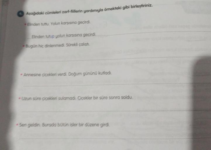 Aşağıdaki cümleleri zarf-fiillerin yardımıyla örnekteki gibi birleştiriniz.
Elinden tuttu. Yolun karşısına geçirdi.
Elinden tutup yolun karsısına geçirdi.
Bugün hiç dinlenmedi. Sürekli çalıştı.
Annesine çiçekleri verdi. Doğum gününü kutladı.
Uzun süre çiçe