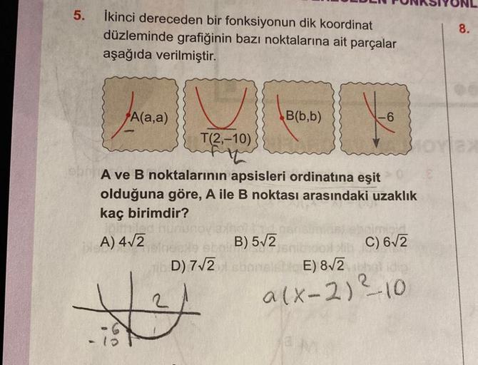 5.
İkinci dereceden bir fonksiyonun dik koordinat
düzleminde grafiğinin bazı noktalarına ait parçalar
aşağıda verilmiştir.
A(a,a)
hilad
U
T(2,-10)
A ve B noktalarının apsisleri ordinatına eşit
olduğuna göre, A ile B noktası arasındaki uzaklık
kaç birimdir?