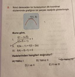 2.
72(909(0
İkinci dereceden bir fonksiyonun dik koordinat
düzleminde grafiğinin bir parçası aşağıda gösterilmiştir.
vee laged
Buna göre,
1.
f(1-3√5)
f(3√5 + 1)
T(1,5)
nişi sinoviexno)
(*X(pol) USA
(x)(ro) 1:06
II. f(2a-1) = f(3-2a) mebleng minnsinovlastnot
III. f(4)-f(-1) = 0 neblitsp gelisimog smus
ifadelerinden hangileri doğrudur?
A) Yalnız I
B) Yalnız II
et jo
= 1
181 (0
D) I ve II
S-X=(x)0
+K
10.8V
Sulbay Amigld
E) II ve III
e) Yalnız 111