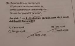 76. Bursa'da bir eski cami avlusu
Küçük şadırvanda şakırdayan su
Orhan zamanından kalma bir duvar
Onunla her yaşta ihtiyar çınar
Bu şiirin 3 ve 4. dizelerinde görülen uyak türü aşağı-
dakilerden hangisidir?
A) Yarım uyak
C) Zengin uyak
E) Tunç uyak
B) Tam uyak
D) Cinasli uyak