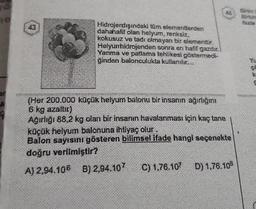 mo
A
4
43
Hidrojendışındaki tüm elementlerden
dahahalif olan helyum, renksiz,
kokusuz ve tadı olmayan bir elementtir.
Helyumhidrojenden sonra en hafif gazdır.
Yanma ve patlama tehlikesi göstermedi-
ginden balonculukta kullanılır...
46
(Her 200.000 küçük helyum balonu bir insanın ağırlığını
6 kg azaltic)
Ağırlığı 88,2 kg olan bir insanın havalanması için kaç tane
küçük helyum balonuna ihtiyaç olur.
Balon sayısını gösteren bilimsel ifade hangi seçenekte
doğru verilmiştir?
A) 2,94.106 B) 2,94.107 C) 1.76.107 D) 1,76.108
Birim
Birbin
fazla
CO
X