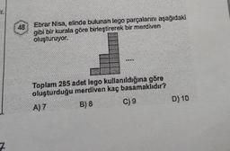 ir
48
Ebrar Nisa, elinde bulunan lego parçalarını aşağıdaki
gibi bir kurala göre birleştirerek bir merdiven
oluşturuyor.
Toplam 285 adet lego kullanıldığına göre
oluşturduğu merdiven kaç basamaklıdır?
A) 7
B) 8
C) 9
D) 10